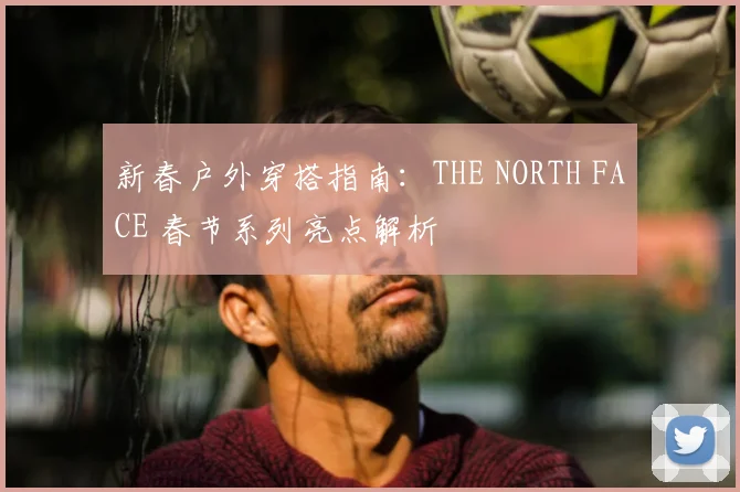 新春户外穿搭指南：THE NORTH FACE 春节系列亮点解析