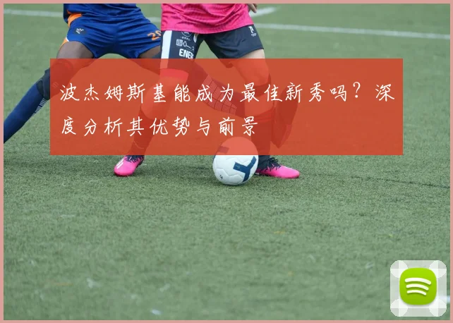 波杰姆斯基能成为最佳新秀吗？深度分析其优势与前景