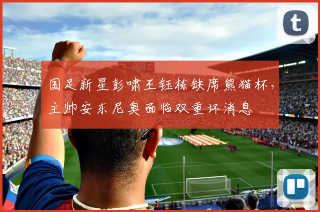 国足新星彭啸王钰栋缺席熊猫杯，主帅安东尼奥面临双重坏消息