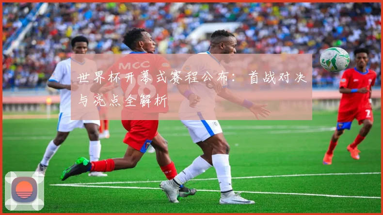 世界杯开幕式赛程公布：首战对决与亮点全解析