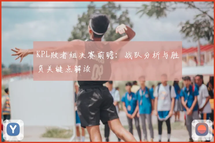 KPL败者组决赛前瞻:战队分析与胜负关键点解读