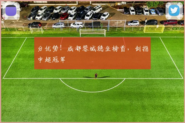分优势！成都蓉城稳坐榜首，剑指中超冠军