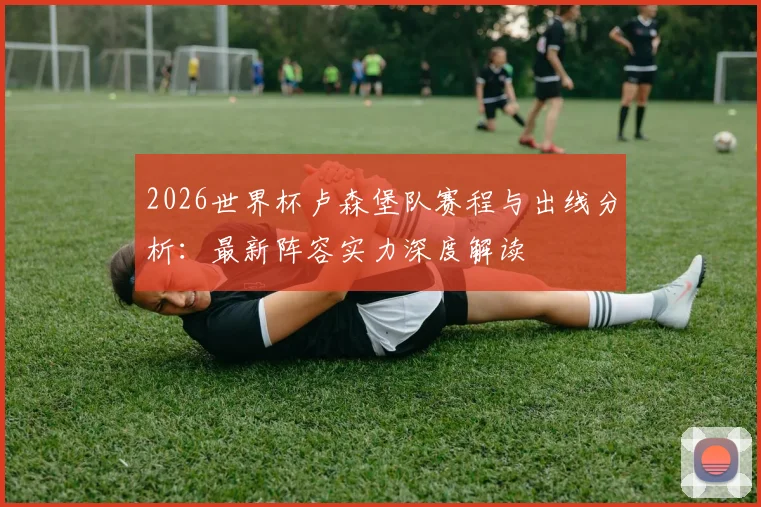 2026世界杯卢森堡队赛程与出线分析：最新阵容实力深度解读