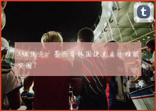 A组焦点：墨西哥韩国捷克南非谁能突围？