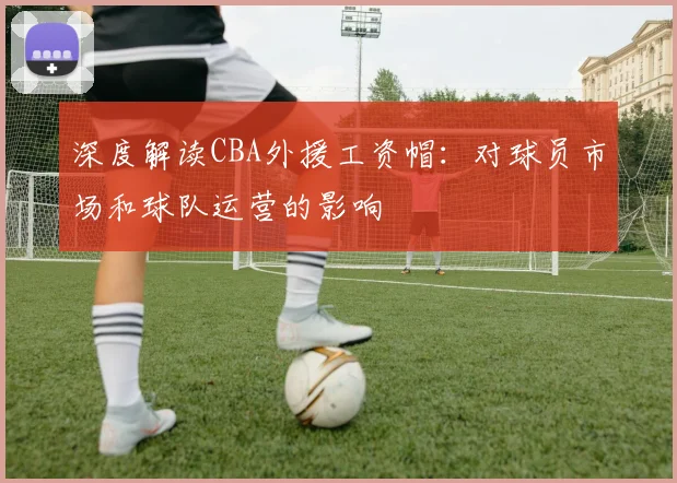 深度解读CBA外援工资帽：对球员市场和球队运营的影响