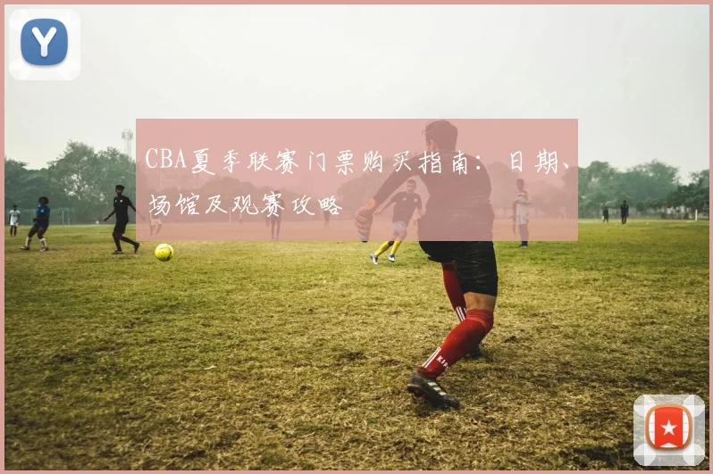 CBA夏季联赛门票购买指南：日期、场馆及观赛攻略