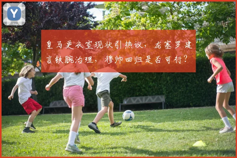 皇马更衣室现状引热议，龙塞罗建言铁腕治理，穆帅回归是否可行？