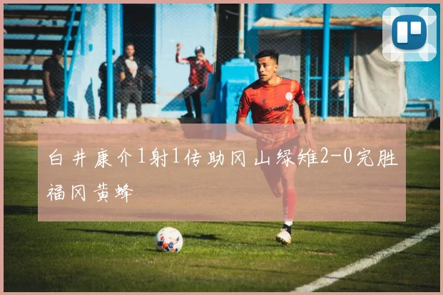 白井康介1射1传助冈山绿雉2-0完胜福冈黄蜂