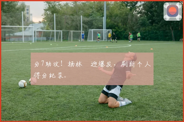 分7助攻！杨林祎迎爆发，刷新个人得分纪录。