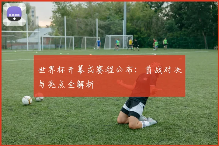 世界杯开幕式赛程公布：首战对决与亮点全解析