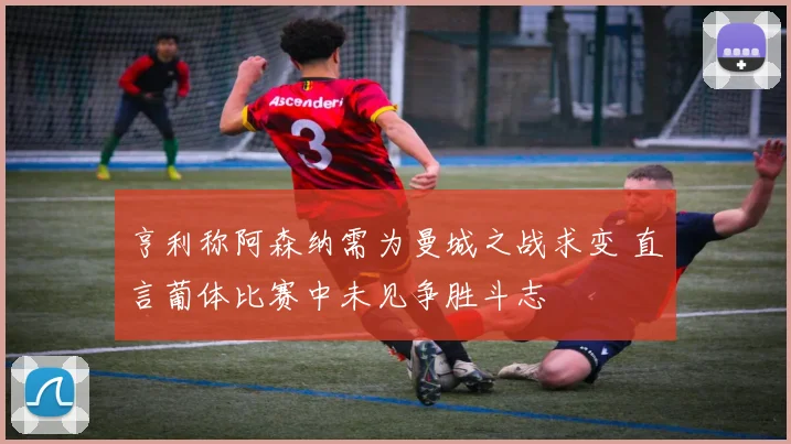 亨利称阿森纳需为曼城之战求变 直言葡体比赛中未见争胜斗志