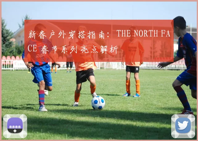 新春户外穿搭指南：THE NORTH FACE 春节系列亮点解析