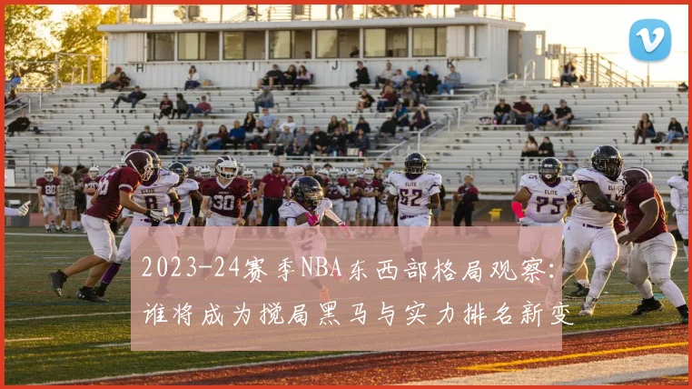 2023-24赛季NBA东西部格局观察：谁将成为搅局黑马与实力排名新变化